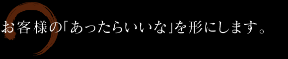 お客様の「あったらいいな」を形にします。